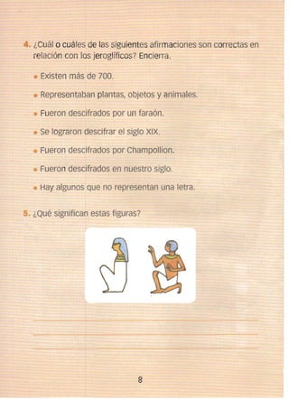 • ¿Cuál o cuá les de las siguientes afirmaciones son correctas en
relación con los jeroglíficos? Encierra.
Existen más de 700. 

Representaban plantas, objetos y animales. 

Fueron descifrados por un faraón. 

Se lograron descifrar el siglo XIX. 

Fueron descifrados por Champollion . 

Fueron descifrados en nuestro siglo. 

Hay algunos que no representan una letra. 

¿Qué significan estas figuras?

8


 