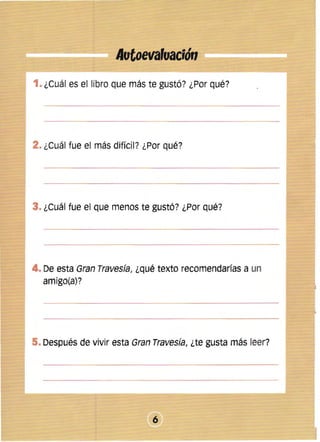 Autoevafuació" 

1. ¿Cuál es el libro que más te gustó? ¿Por qué? 


2. ¿Cuál fue el más difícil? ¿Por qué? 


3. ¿Cuál fue el que menos te gustÓ? ¿Por qué? 


4. De esta Gran Travesía, ¿qué texto recomendarías a un
amigo(a)?

5. Después de vivir esta Gran Travesía, ¿te gusta más leer? 


6


 