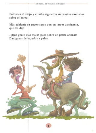 ------...:.;....-- El niño, el viejo y el burro - - - - - - - ­

Entonces el viejo y el niño siguieron su camino montados
sobre el burro.
Más adelante se encontraron con un tercer caminante,
que les dijo:
-¡Qué gente más mala! ¡Dos sobre un pobre animal!
Dan ganas de bajarlos a palos.

 
