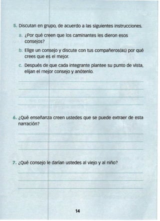 • Discutan en grlJJpo, de acuerdo a las siguientes instrucciones.
a. 	¿Por qué creen que los caminantes les dieron esos 

consejos? 

b. 	Elige un consejo y discute con tus compañeros(as) por qué
crees que es el mejor.
c. Después de que cada integrante plantee su punto de vista,
elijan el mejor consejo y anótenlo.

6. ¿Qué enseñanza creen ustedes que se puede extraer de esta 


narración?

,1

)

j

7. ¿Qué consejo le darían ustedes al viejo y al niño?

 