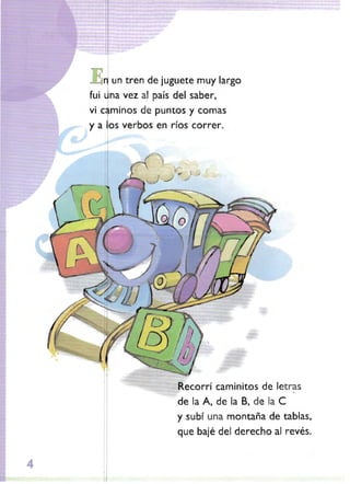n un tren de juguete muy largo
fui

ina vez al país del saber,

vi caminos de puntos

y comas

y a 'os verbos en ríos correr.

Recorrí caminitos de Jetras
de la A, de la B~ de la

e

y subí una montaña de tablas,
que bajé del derecho al revés.

4

 