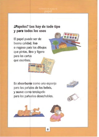 ¿Papeles? ~os hay de todo tipo
y para todos los usos
I

El papel puede ser de
buena calida~, liso
o rugoso pa~a los dibujos
que pintas, o y ligero
para las ca
que escribes

Es absorbe
como una esponja
para los pa les de los bebés,
y suave com terciopelo
para los pañ elos desechables.

6


 