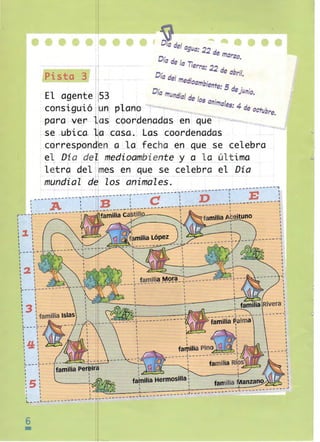 •••• e l e. e
e
I

Pista 3
El agente

eee

Dladelag
...
"
L/a: 22 de marzo
Ola de I Ti
•
a 'erra: 2'" .1
'" file ab,.,'/­
Oí.... .1 I 	
'" rile med'
,oambiente_ 5.1 ,
Oía mundial de los ,- -filejL/nio.
anImales· 4 d
..'" "
"",
.
e octubre

n plano
- ~ara ver - l S coordenadas en q~~
.
•
I
'
se -ublca- .-~a, .' casa...e las coordenadas
corresPlond1en ~ a .J _ _ fe_
a
cha en _qu_ se celebra
e.
e D ~a ,de l] medÍoambÍente y __ C¿ _l º __q.l:ttma
l ~ trQ del m
es ~n que se _ ce~~br9 _~l ._ D~a
.

mu!,,~i a~Z _ ~, ~Z os a~~~~~~_~~~._", ____ ~___ ._._-~-------------:
I E
-----'---.,--- -1______ ____ _ _ ! D
l __ _! ____ ____
B ____
l -----A
_

e

r

I

~

r - --,. - - - - - _ . - - - ~
!
I

!•	

~

~--

--¡- --- familia
I

ca~till
I

'

I

1 . __ __

~------ - -------r

:

~

{

!	

:
~

I

"

---- - - -~

I
J
1

I

I

~.

~

,'" 	
I	

-------..,

~-- - ~ - - -- -- - -- - I
I

I	

I

'2 '
I	
I	

I
I

I

I

I

I	

~ ---~--_.- - -- -- --I
I
I

I

I

1

1

I	

I

:	
I

: familia Islas

l	

1

13

~- - -t -I	
I	
I

I
I
I

I ":1: 'I 
 

n
I
I
I
I	

I

,

I

1	

I
L ___ L.- ­
f	

I

:	

:

I

:S !
1	 I
•	

I	

I

fatnilia Hermosilla :

I

I

I

~---~-------- - ----~

6

•


v~~~_ _ _ _~I_ _- -___~~~~~~~~~t=~

1 . ...

__ -_ - - -L -- -----~- -- --

 