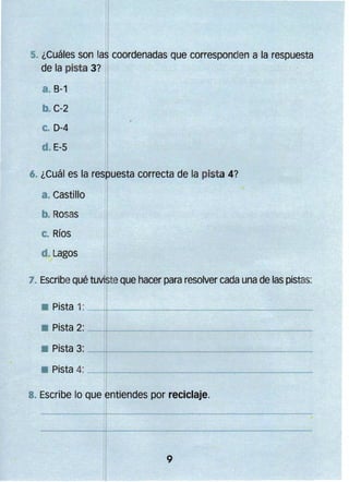 '1
1,
. ¿Cua es son las coordenadas Que corresponden a la respuesta
•
I
de la pista 3? I
a. 8-1

• C-2

c.

D-4

d. E-S
I

6. ¿Cuál es la respuesta correcta de la pist a 4?

· Castillo 

· Rosas 


c. Ríos
d. Lagos

7. Escribe Qué tuviste Que hacer para resolver cada una de las pistas:

Pista 2: _-;..;;..-________________
• Pista 3: - - - t t - - - - - - - - - - - - - - - . . - - - - ­
• Pista 4: --+l
11------------.,....-~---­
I
8. Escribe lo Que ,entiendes por reciclaje.

9

 