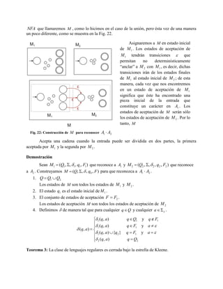 NFA que llamaremos M , como lo hicimos en el caso de la unión, pero ésta vez de una manera
un poco diferente, como se muestra en la Fig. 22.
Asignaremos a M en estado inicial
de M 1 . Los estados de aceptación de
M 1 tendrán transiciones  que
permitan
no
determinísticamente
“anclar” a M 2 con M 1 , es decir, dichas
transiciones irán de los estados finales
de M 1 al estado inicial de M 2 ; de esta
manera, cada vez que nos encontremos
en un estado de aceptación de M 1
significa que éste ha encontrado una
pieza inicial de la entrada que
constituye un carácter en A1 . Los
estados de aceptación de M serán sólo
los estados de aceptación de M 2 . Por lo
tanto, M
Fig. 22: Construcción de M para reconocer

A1  A2

Acepta una cadena cuando la entrada puede ser dividida en dos partes, la primera
aceptada por M 1 y la segunda por M 2 .
Demostración
Sean M1  (Q1, , 1, q1, F1 ) que reconoce a A1 y M 2  (Q2 , ,  2 , q2 , F2 ) que reconoce
a A2 . Construyamos M  (Q, ,  , q0 , F ) para que reconozca a A1  A2 .
1. Q  Q1  Q2
Los estados de M son todos los estados de M 1 y M 2 .
2. El estado q1 es el estado inicial de M 1 .
3. El conjunto de estados de aceptación F  F2 .
Los estados de aceptación M son todos los estados de aceptación de M 2
4. Definimos  de manera tal que para cualquier q  Q y cualquier a    .

 1 (q, a)
 (q, a)

 ( q, a )   1
 1 (q, a)  {q2 }
 2 (q, a)


q  Q1

y q  F1

q  F1

y a

q  F1

y a 

q  Q2

Teorema 3: La clase de lenguajes regulares es cerrada bajo la estrella de Kleene.

 