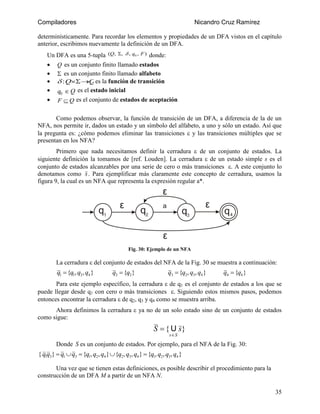 Compiladores

Nicandro Cruz Ramírez

determinísticamente. Para recordar los elementos y propiedades de un DFA vistos en el capítulo
anterior, escribimos nuevamente la definición de un DFA.
Un DFA es una 5-tupla (Q, ,  , q0 , F ) donde:
 Q es un conjunto finito llamado estados
  es un conjunto finito llamado alfabeto
  : Q Q es la función de transición
 q0  Q es el estado inicial


F  Q es el conjunto de estados de aceptación



Como podemos observar, la función de transición de un DFA, a diferencia de la de un
NFA, nos permite ir, dados un estado y un símbolo del alfabeto, a uno y sólo un estado. Así que

la pregunta es: ¿cómo podemos eliminar las transiciones  y las transiciones múltiples que se
presentan en los NFA?
Primero que nada necesitamos definir la cerradura  de un conjunto de estados. La
siguiente definición la tomamos de [ref. Louden]. La cerradura  de un estado simple s es el
conjunto de estados alcanzables por una serie de cero o más transiciones . A este conjunto lo
denotamos como s . Para ejemplificar más claramente este concepto de cerradura, usamos la
figura 9, la cual es un NFA que representa la expresión regular a*.



Fig. 30: Ejemplo de un NFA

La cerradura  del conjunto de estados del NFA de la Fig. 30 se muestra a continuación:

q1  {q1, q2, q4 }

q2  {q2}

q3  {q2, q3, q4 }

q4  {q4 }

Para este ejemplo específico, la cerradura  de q1 es el conjunto de estados a los que se
puede llegar desde q1 con cero o más transiciones . Siguiendo estos mismos pasos, podemos
y
arriba.
 entonces encontrar la cerradura  de q2, q3 q4 como se muestra

Ahora definimos la cerradura  ya no de un solo estado sino de un conjunto de estados
como sigue:

S  { U s}
sS

Donde S es un conjunto de estados. Por ejemplo, para el NFA de la Fig. 30:

{ q1q3}  q1 q3  {q1, q2, q4 }{q2, q3, q4 }  {q1, q2, q3, q4 }




Una vez que se tienen estas definiciones, es posible describir el procedimiento para la
construcción de un DFA M a partir de un NFA N.
35

 