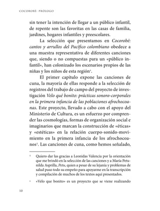cocorobé: prólogo
10
sin tener la intención de llegar a un público infantil,
de repente son las favoritas en las casas de familia,
jardines, hogares infantiles y preescolares.
La selección que presentamos en Cocorobé:
cantos y arrullos del Pacífico colombiano obedece a
una muestra representativa de diferentes canciones
que, siendo o no compuestas para un «público in-
fantil», han colonizado los escenarios propios de las
niñas y los niños de esta región1
.
El primer capítulo expone las canciones de
cuna, la mayoría de ellas responde a la selección de
registros del trabajo de campo del proyecto de inves-
tigación Velo qué bonito: prácticas sonoro-corporales
en la primera infancia de las poblaciones afrochocoa-
nas. Este proyecto, llevado a cabo con el apoyo del
Ministerio de Cultura, es un esfuerzo por compren-
der las cosmologías, formas de organización social e
imaginarios que marcan la construcción de «éticas»
y «estéticas» en la relación cuerpo-sonido-movi-
miento en la primera infancia de los afrochocoa-
nos2
. Las canciones de cuna, como hemos señalado,
1	 Quiero dar las gracias a Leonidas Valencia por la orientación
que me brindó en la selección de las canciones y a María Petu-
nilda Asprilla, Petu, quien a pesar de su lejanía y problemas de
salud puso todo su empeño para apoyarme en la transcripción
y compilación de muchos de los textos aquí presentados.
2	 «Velo que bonito» es un proyecto que se viene realizando
 