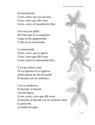 nuevos repertorios
111
El Guandeichó
Corre, corre, que nos alcanzó
Corre, corre que allá viene
Corre, corre, el Guandeichó (bis)
Una vieja me pidió
Por Dios que la acompañara
Luego se fue agigantando
Y ella era la entaconada
La entaconada
Corre, corre, que te agarra
Corre, corre que allá viene
Corre, corre, la entaconada (bis)
Y yo que nunca creía
Ni en espantos ni en agüeros
¿Sabes quién me iba llevando?
El duende con su sombrero
Con su sombrero,
El duende, el duende
Córrete ligero
Corre, corre, corre que allá viene
El duende, el duende con su sombrero (bis)
La pata sola
La madre de agua
 