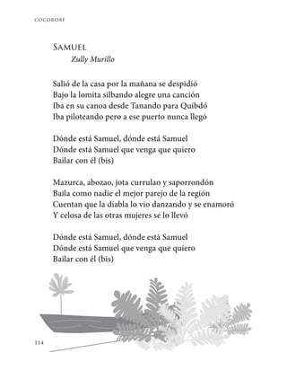 cocorobé
114
Samuel
Zully Murillo
Salió de la casa por la mañana se despidió
Bajo la lomita silbando alegre una canción
Iba en su canoa desde Tanando para Quibdó
Iba piloteando pero a ese puerto nunca llegó
Dónde está Samuel, dónde está Samuel
Dónde está Samuel que venga que quiero
Bailar con él (bis)
Mazurca, abozao, jota currulao y saporrondón
Baila como nadie el mejor parejo de la región
Cuentan que la diabla lo vio danzando y se enamoró
Y celosa de las otras mujeres se lo llevó
Dónde está Samuel, dónde está Samuel
Dónde está Samuel que venga que quiero
Bailar con él (bis)
 