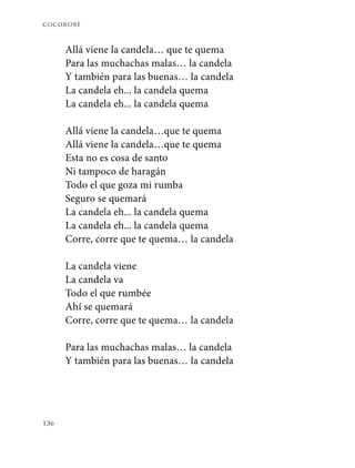 cocorobé
136
Allá viene la candela… que te quema
Para las muchachas malas… la candela
Y también para las buenas… la candela
La candela eh... la candela quema
La candela eh... la candela quema
Allá viene la candela…que te quema
Allá viene la candela…que te quema
Esta no es cosa de santo
Ni tampoco de haragán
Todo el que goza mi rumba
Seguro se quemará
La candela eh... la candela quema
La candela eh... la candela quema
Corre, corre que te quema… la candela
La candela viene
La candela va
Todo el que rumbée
Ahí se quemará
Corre, corre que te quema… la candela
Para las muchachas malas… la candela
Y también para las buenas… la candela
 