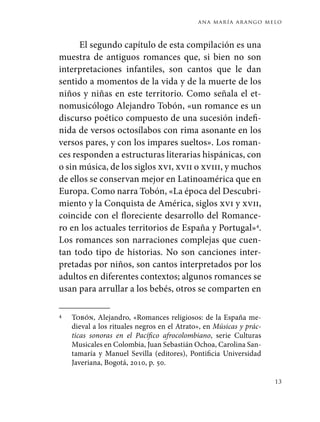 ana maría arango melo
13
El segundo capítulo de esta compilación es una
muestra de antiguos romances que, si bien no son
interpretaciones infantiles, son cantos que le dan
sentido a momentos de la vida y de la muerte de los
niños y niñas en este territorio. Como señala el et-
nomusicólogo Alejandro Tobón, «un romance es un
discurso poético compuesto de una sucesión indefi-
nida de versos octosílabos con rima asonante en los
versos pares, y con los impares sueltos». Los roman-
ces responden a estructuras literarias hispánicas, con
o sin música, de los siglos xvi, xvii o xviii, y muchos
de ellos se conservan mejor en Latinoamérica que en
Europa. Como narra Tobón, «La época del Descubri-
miento y la Conquista de América, siglos xvi y xvii,
coincide con el floreciente desarrollo del Romance-
ro en los actuales territorios de España y Portugal»4
.
Los romances son narraciones complejas que cuen-
tan todo tipo de historias. No son canciones inter-
pretadas por niños, son cantos interpretados por los
adultos en diferentes contextos; algunos romances se
usan para arrullar a los bebés, otros se comparten en
4	 Tobón, Alejandro, «Romances religiosos: de la España me-
dieval a los rituales negros en el Atrato», en Músicas y prác-
ticas sonoras en el Pacífico afrocolombiano, serie Culturas
Musicales en Colombia, Juan Sebastián Ochoa, Carolina San-
tamaría y Manuel Sevilla (editores), Pontificia Universidad
Javeriana, Bogotá, 2010, p. 50.
 