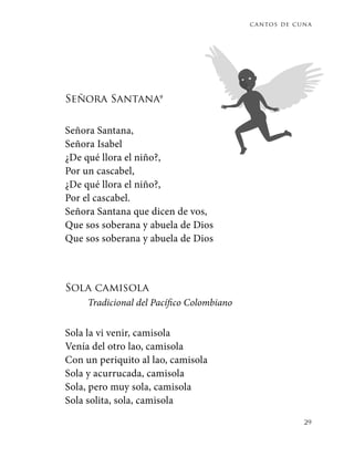 cantos de cuna
29
Señora Santana9
Señora Santana,
Señora Isabel
¿De qué llora el niño?,
Por un cascabel,
¿De qué llora el niño?,
Por el cascabel.
Señora Santana que dicen de vos,
Que sos soberana y abuela de Dios
Que sos soberana y abuela de Dios
Sola camisola
Tradicional del Pacífico Colombiano
Sola la vi venir, camisola
Venía del otro lao, camisola
Con un periquito al lao, camisola
Sola y acurrucada, camisola
Sola, pero muy sola, camisola
Sola solita, sola, camisola
 