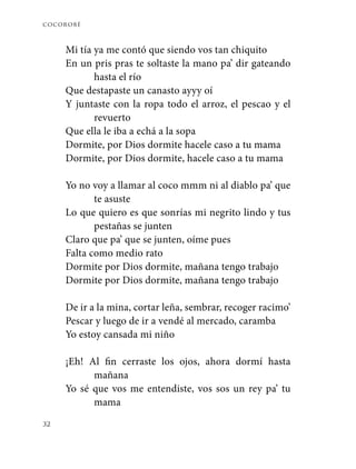 cocorobé
32
Mi tía ya me contó que siendo vos tan chiquito
En un pris pras te soltaste la mano pa’ dir gateando
hasta el río
Que destapaste un canasto ayyy oí
Y juntaste con la ropa todo el arroz, el pescao y el
revuerto
Que ella le iba a echá a la sopa
Dormite, por Dios dormite hacele caso a tu mama
Dormite, por Dios dormite, hacele caso a tu mama
Yo no voy a llamar al coco mmm ni al diablo pa’ que
te asuste
Lo que quiero es que sonrías mi negrito lindo y tus
pestañas se junten
Claro que pa’ que se junten, oíme pues
Falta como medio rato
Dormite por Dios dormite, mañana tengo trabajo
Dormite por Dios dormite, mañana tengo trabajo
De ir a la mina, cortar leña, sembrar, recoger racimo’
Pescar y luego de ir a vendé al mercado, caramba
Yo estoy cansada mi niño
¡Eh! Al fin cerraste los ojos, ahora dormí hasta
mañana
Yo sé que vos me entendiste, vos sos un rey pa’ tu
mama
 