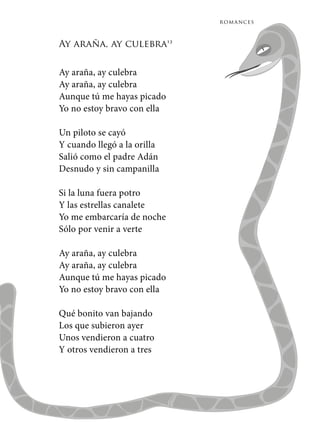 romances
Ay araña, ay culebra13
Ay araña, ay culebra
Ay araña, ay culebra
Aunque tú me hayas picado
Yo no estoy bravo con ella
Un piloto se cayó
Y cuando llegó a la orilla
Salió como el padre Adán
Desnudo y sin campanilla
Si la luna fuera potro
Y las estrellas canalete
Yo me embarcaría de noche
Sólo por venir a verte
Ay araña, ay culebra
Ay araña, ay culebra
Aunque tú me hayas picado
Yo no estoy bravo con ella
Qué bonito van bajando
Los que subieron ayer
Unos vendieron a cuatro
Y otros vendieron a tres
 