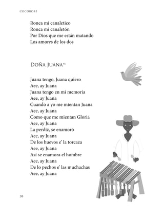 cocorobé
38
Ronca mi canaletico
Ronca mi canaletón
Por Dios que me están matando
Los amores de los dos
Doña Juana14
Juana tengo, Juana quiero
Aee, ay Juana
Juana tengo en mi memoria
Aee, ay Juana
Cuando a yo me mientan Juana
Aee, ay Juana
Como que me mientan Gloria
Aee, ay Juana
La perdiz, se enamoró
Aee, ay Juana
De los huevos e’ la torcaza
Aee, ay Juana
Así se enamora el hombre
Aee, ay Juana
De lo pechos e’ las muchachas
Aee, ay Juana
 