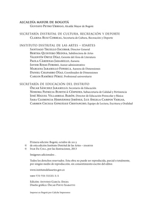 alcaldía mayor de bogotá
Gustavo Petro Urrego, Alcalde Mayor de Bogotá
secretaría distrital de cultura, recreación y deporte
Clarisa Ruiz Correal, Secretaria de Cultura, Recreación y Deporte
instituto distrital de las artes – idartes
Santiago Trujillo Escobar, Director General
Bertha Quintero Medina, Subdirectora de Artes
Valentín Ortiz Díaz, Gerente del Área de Literatura
Paola Cárdenas Jaramillo, Asesora
Javier Rojas Forero, Asesor administrativo
Mariana Jaramillo Fonseca, Asesora de Dimensiones 	
Daniel Chaparro Díaz, Coordinador de Dimensiones
Carlos Ramírez Pérez, Profesional universitario
secretaría de educación del distrito
Óscar Sánchez Jaramillo, Secretario de Educación
Nohora Patricia Buriticá Céspedes, Subsecretaria de Calidad y Pertinencia
José Miguel Villarreal Barón, Director de Educación Preescolar y Básica
Sara Clemencia Hernández Jiménez, Luz Ángela Campos Vargas,
Carmen Cecilia González Cristancho, Equipo de Lectura, Escritura y Oralidad
Primera edición: Bogotá, octubre de 2013
©	 de esta edición Instituto Distrital de las Artes – idartes
©	 Ivar Da Coll, por las ilustraciones, 2013
Imágenes adicionales: .
Todos los derechos reservados. Esta obra no puede ser reproducida, parcial o totalmente,
por ningún medio de reproducción, sin consentimiento escrito del editor.
www.institutodelasartes.gov.co
isbn 978-958-5xxxx-x-x
Edición: Antonio García Ángel
Diseño gráfico: Óscar Pinto Siabatto
Impreso en Bogotá por Caliche Impresores
 