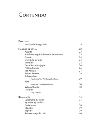 Contenido
Prólogo
Ana María Arango Melo	 9
Cantos de cuna	 22
Agapita	 23
Arrullo en seguilla de versos Baudoseños	 23
Arrurú	 24
Duérmete mi niño	 24
Este niño	 25
Este niño quiere jugar	 26
Niñito chiquito	 26
San Antonio	 27
Señora Santana	 29
Sola camisola
Tradicional del Pacífico colombiano	 29
Subí
Ascención Córdoba Bejarano	 30
Velo qué bonito	 30
Dormite
Zuly Murillo	 31
Romances 	 34
Levántate niño lindo	 36
Ay araña, ay culebra	 37
Doña Juana	 38
El patico	 39
El peine	 39
Señores vengo del cielo	 40
 