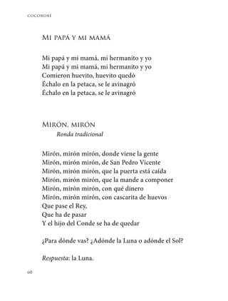 cocorobé
60
Mi papá y mi mamá
Mi papá y mi mamá, mi hermanito y yo
Mi papá y mi mamá, mi hermanito y yo
Comieron huevito, huevito quedó
Échalo en la petaca, se le avinagró
Échalo en la petaca, se le avinagró
Mirón, mirón
Ronda tradicional
Mirón, mirón mirón, donde viene la gente
Mirón, mirón mirón, de San Pedro Vicente
Mirón, mirón mirón, que la puerta está caída
Mirón, mirón mirón, que la mande a componer
Mirón, mirón mirón, con qué dinero
Mirón, mirón mirón, con cascarita de huevos
Que pase el Rey,
Que ha de pasar
Y el hijo del Conde se ha de quedar
¿Para dónde vas? ¿Adónde la Luna o adónde el Sol?
Respuesta: la Luna.
 
