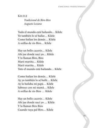 canciones tradicionales
75
Kilele
Tradicional de Biro-Biro
Augusto Lozano
Todo el mundo está bailando… Kilele
Yo también lo sé bailar… Kilele
Como bailan los demás… Kilele
A orillas de río Biro… Kilele
Hay un bello cacerío… Kilele
Ahí jue donde nací yo… Kilele
Y lo llaman Biro, Biro
Marii mariita… Kilele
Marii mariita… Kilele
Toto el mundo está bailando… Kilele
Como bailan los demás… Kilele
Ay yo también lo sé bailá… Kilele
Ay lo bailaba mi papá… Kilele
Sabroso con mi mamá… Kilele
A orillas de río Biro … Kilele
Hay un bello cacerío… Kilele
Ahí jue donde nací yo … Kilele
Y lo llaman Biro Biro
Cuando vaya pal Biro… Kilele
 