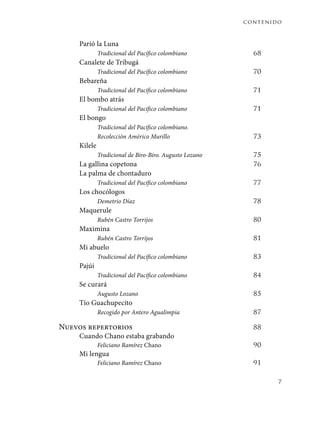 contenido
7
Parió la Luna
Tradicional del Pacífico colombiano	 68
Canalete de Tribugá
Tradicional del Pacífico colombiano	 70
Bebareña
Tradicional del Pacífico colombiano	 71
El bombo atrás
Tradicional del Pacífico colombiano	 71
El bongo
Tradicional del Pacífico colombiano.
Recolección Américo Murillo	 73
Kilele
Tradicional de Biro-Biro. Augusto Lozano	 75
La gallina copetona	 76
La palma de chontaduro
Tradicional del Pacífico colombiano	 77
Los chocólogos
Demetrio Díaz	 78
Maquerule
Rubén Castro Torrijos	 80
Maximina
Rubén Castro Torrijos	 81
Mi abuelo
Tradicional del Pacífico colombiano	 83
Pajúi
Tradicional del Pacífico colombiano	 84
Se curará
Augusto Lozano	 85
Tío Guachupecito
Recogido por Antero Agualimpia	 87
Nuevos repertorios 	 88
Cuando Chano estaba grabando
Feliciano Ramírez Chano	 90
Mi lengua
Feliciano Ramírez Chano	 91
 