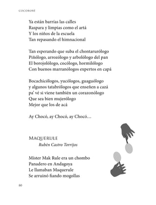cocorobé
80
Ya están barrías las calles
Raspara y limpias como el artá
Y los niños de la escuela
Tan repasando el himnacional
Tan esperando que suba el chontarurólogo
Piñólogo, arrozólogo y arbolólogo del pan
El borojolólogo, cocólogo, hormilólogo
Con buenos marranólogos expertos en capá
Bocachicólogos, yucólogos, guaguólogo
y algunos tatabrólogos que enseñen a cazá
pa’ vé si viene también un corazonólogo
Que sea bien mujerólogo
Mejor que los de acá
Ay Chocó, ay Chocó, ay Chocó…
Maquerule
Rubén Castro Torrijos
Míster Mak Rule era un chombo
Panadero en Andagoya
Le llamaban Maquerule
Se arruinó fiando mogollas
 