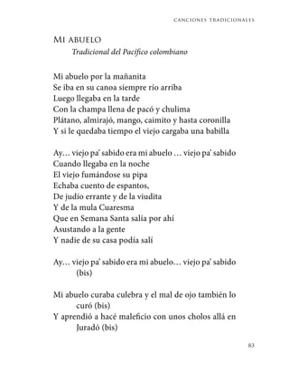 canciones tradicionales
83
Mi abuelo
Tradicional del Pacífico colombiano
Mi abuelo por la mañanita
Se iba en su canoa siempre río arriba
Luego llegaba en la tarde
Con la champa llena de pacó y chulima
Plátano, almirajó, mango, caimito y hasta coronilla
Y si le quedaba tiempo el viejo cargaba una babilla
Ay… viejo pa’ sabido era mi abuelo … viejo pa’ sabido
Cuando llegaba en la noche
El viejo fumándose su pipa
Echaba cuento de espantos,
De judío errante y de la viudita
Y de la mula Cuaresma
Que en Semana Santa salía por ahí
Asustando a la gente
Y nadie de su casa podía salí
Ay… viejo pa’ sabido era mi abuelo… viejo pa’ sabido
(bis)
Mi abuelo curaba culebra y el mal de ojo también lo
curó (bis)
Y aprendió a hacé maleficio con unos cholos allá en
Juradó (bis)
 