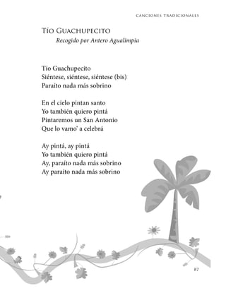 canciones tradicionales
87
Tío Guachupecito
Recogido por Antero Agualimpia
Tío Guachupecito
Siéntese, siéntese, siéntese (bis)
Paraíto nada más sobrino
En el cielo pintan santo
Yo también quiero pintá
Pintaremos un San Antonio
Que lo vamo’ a celebrá
Ay pintá, ay pintá
Yo también quiero pintá
Ay, paraíto nada más sobrino
Ay paraíto nada más sobrino
 