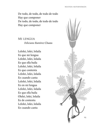 nuevos repertorios
91
De todo, de todo, de todo de todo
Hay que componer
De todo, de todo, de todo de todo
Hay que componer
Mi lengua
Feliciano Ramírez Chano
Lelolei, lolei, lolaila
Ee que mi lengua
Lelolei, lolei, lolaila
Ee que ella baila
Lelolei, lolei, lolaila
Ee que contenta
Lelolei, lolei, lolaila
Ee cuando canta
Lelolei, lolei, lolaila
Ee en mi lengua
Lelolei, lolei, lolaila
Ee que ella baila
Olelei, lolei, lolaila
Ee de contenta
Lelolei, lolei, lolaila
Ee cuando canta
 