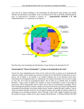 Libro Amarillo del Software Libre: Uso y Desarrollo en la Administración Pública
esta capa de la materia biológica y las tecnologías de información están girando con mirada
distinta, más profunda y más amplia. La de las ciencias de la vida, yo la llamo, parafraseando la
otra, la programación orientada a objetos, la programación orientada a la vida
fundamentalmente. La mostramos en la Figura 5:
© 2002-José Alí Vivas. Derechos Reservados
QUIMICA
CIENCIAS
DE
LA
VIDA
TECNOLOGIA DE
BIOPROCESOS
Drivers de
Biotecnología
Investigación, Innovación ,
Forecasting y Conocimiento
Compartido [Gente, investigadores,
innovadores]
Dinámica y Tecnologías de Negocios
BIOTECNOLOGIA
MICROBIOLOGIA
PLANTA DE CULTIVO CELULAR
CULTIVO DE CELULAS ANIMALES
BIOQUIMICA
BIOLOGIA MOLECULAR
GENETICA
QUIMICA DE PRODUCTOS NATURA
FISICO-QUIMICA
TECNOLOGIAS DE ENZIMAS
INGENIERIA QUIMICA
DOWNSTREAM PROCESSING
AISLAMIENTO DE PRODUCTOS Y
PURIFICACION
BIOINGENIERIA
PROCESS DEVELOPMENT
SCALE UP
DISEÑO DE REACTORES
MEDIDA Y CONTROL
Propuesta Semántica para representar
El mundo:
Life Oriented Programing
Figura 5
Esto lleva hoy a las tecnologías de información a lo que todavía se le denomina bio TI.
Generando la “Nueva Economía”: ¿Cómo es la naturaleza de esta?
Una de las cosas importantes que vemos en los ciclos de cómo se genera en la tecnología del
software y cuáles son los fondos que ocurren a lo largo de la evolución de una idea hasta su uso u
acceso. En la Figura 5, de acuerdo a un estudio, notamos que en los primeros cinco años,
básicamente la investigación básica es cubierta por los Estados nacionales. En esa fase el riesgo
es muy alto. Es la fase de investigación básica. Por lo tanto no es posible tener un modelo
bancario. Luego, como el gráfico nos muestra, al tener un prototipo, se pasa a una etapa de
innovación. Allí el riesgo puede volver a subir: uno no sabe si esa tecnología es aceptada. Allí se
hace investigación genérica. Cuando estamos en la post innovación, que estamos introduciendo
un producto de tecnología, ahí ocurren fondos mixtos, fondos a capital privado y público. Aún no
existe un modelo bancario como tal. En este punto tenemos que recodar los famosos dúos de la
tecnología en sus momentos pioneros: Steve Wozniak y Steve Jobs, Apple Computer [el icono
del capital de riesgo a finales de los años setenta], David Hewlett y William Packard, HP, Bill
Ministerio de Ciencia y Tecnología-Oficina de Tecnología de Información 101
 