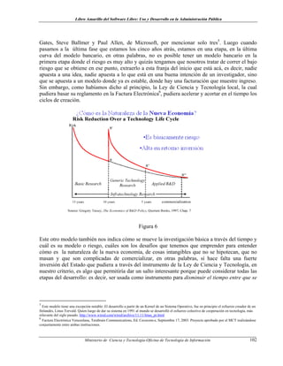 Libro Amarillo del Software Libre: Uso y Desarrollo en la Administración Pública
Gates, Steve Ballmer y Paul Allen, de Microsoft, por mencionar solo tres5
. Luego cuando
pasamos a la última fase que estamos los cinco años atrás, estamos en una etapa, en la última
curva del modelo bancario, en otras palabras, no es posible tener un modelo bancario en la
primera etapa donde el riesgo es muy alto y quizás tengamos que nosotros tratar de correr el bajo
riesgo que se obtiene en ese punto, extraerlo a esta franja del inicio que está acá, es decir, nadie
apuesta a una idea, nadie apuesta a lo que está en una buena intención de un investigador, sino
que se apuesta a un modelo donde ya es estable, donde hay una facturación que muestre ingreso.
Sin embargo, como habíamos dicho al principio, la Ley de Ciencia y Tecnología local, la cual
pudiera basar su reglamento en la Factura Electrónica6
, pudiera acelerar y acortar en el tiempo los
ciclos de creación.
Figura 6
Este otro modelo también nos indica cómo se mueve la investigación básica a través del tiempo y
cuál es su modelo o riesgo, cuáles son los desafíos que tenemos que emprender para entender
cómo es la naturaleza de la nueva economía, de cosas intangibles que no se hipotecan, que no
masan y que son complicadas de comercializar, en otras palabras, sí hace falta una fuerte
inversión del Estado que pudiera a través del instrumento de la Ley de Ciencia y Tecnología, en
nuestro criterio, es algo que permitiría dar un salto interesante porque puede considerar todas las
etapas del desarrollo: es decir, ser usada como instrumento para disminuir el tiempo entre que se
5
Este modelo tiene una excepción notable: El desarrollo a partir de un Kernel de un Sistema Operativo, fue en principio el esfuerzo creador de un
finlandés, Linus Torvald. Quien luego de dar su sistema en 1991 al mundo se desarrolló el esfuerzo colectivo de cooperación en tecnología, más
relavante del siglo pasado. http://www.wired.com/wired/archive/11.11/linus_pr.html
6
Factura Electrónica Venezolana, Terabrain Communications, Ed. Cavecom-e, Septiembre 17, 2003. Proyecto aprobado por el MCT realizándose
conjuntamente entre ambas instituciones.
Ministerio de Ciencia y Tecnología-Oficina de Tecnología de Información 102
 