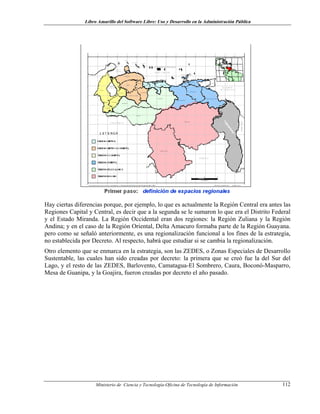 Libro Amarillo del Software Libre: Uso y Desarrollo en la Administración Pública
Hay ciertas diferencias porque, por ejemplo, lo que es actualmente la Región Central era antes las
Regiones Capital y Central, es decir que a la segunda se le sumaron lo que era el Distrito Federal
y el Estado Miranda. La Región Occidental eran dos regiones: la Región Zuliana y la Región
Andina; y en el caso de la Región Oriental, Delta Amacuro formaba parte de la Región Guayana.
pero como se señaló anteriormente, es una regionalización funcional a los fines de la estrategia,
no establecida por Decreto. Al respecto, habrá que estudiar si se cambia la regionalización.
Otro elemento que se enmarca en la estrategia, son las ZEDES, o Zonas Especiales de Desarrollo
Sustentable, las cuales han sido creadas por decreto: la primera que se creó fue la del Sur del
Lago, y el resto de las ZEDES, Barlovento, Camatagua-El Sombrero, Caura, Boconó-Masparro,
Mesa de Guanipa, y la Goajira, fueron creadas por decreto el año pasado.
Ministerio de Ciencia y Tecnología-Oficina de Tecnología de Información 112
 