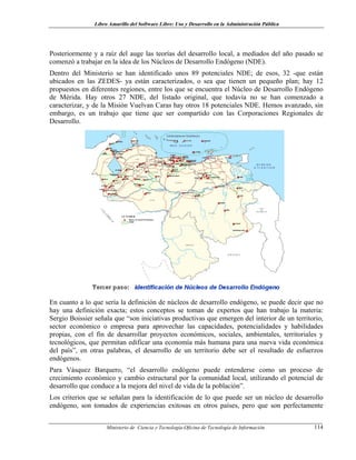 Libro Amarillo del Software Libre: Uso y Desarrollo en la Administración Pública
Posteriormente y a raíz del auge las teorías del desarrollo local, a mediados del año pasado se
comenzó a trabajar en la idea de los Núcleos de Desarrollo Endógeno (NDE).
Dentro del Ministerio se han identificado unos 89 potenciales NDE; de esos, 32 -que están
ubicados en las ZEDES- ya están caracterizados, o sea que tienen un pequeño plan; hay 12
propuestos en diferentes regiones, entre los que se encuentra el Núcleo de Desarrollo Endógeno
de Mérida. Hay otros 27 NDE, del listado original, que todavía no se han comenzado a
caracterizar, y de la Misión Vuelvan Caras hay otros 18 potenciales NDE. Hemos avanzado, sin
embargo, es un trabajo que tiene que ser compartido con las Corporaciones Regionales de
Desarrollo.
En cuanto a lo que sería la definición de núcleos de desarrollo endógeno, se puede decir que no
hay una definición exacta; estos conceptos se toman de expertos que han trabajo la materia:
Sergio Boissier señala que “son iniciativas productivas que emergen del interior de un territorio,
sector económico o empresa para aprovechar las capacidades, potencialidades y habilidades
propias, con el fin de desarrollar proyectos económicos, sociales, ambientales, territoriales y
tecnológicos, que permitan edificar una economía más humana para una nueva vida económica
del país”, en otras palabras, el desarrollo de un territorio debe ser el resultado de esfuerzos
endógenos.
Para Vásquez Barquero, “el desarrollo endógeno puede entenderse como un proceso de
crecimiento económico y cambio estructural por la comunidad local, utilizando el potencial de
desarrollo que conduce a la mejora del nivel de vida de la población”.
Los criterios que se señalan para la identificación de lo que puede ser un núcleo de desarrollo
endógeno, son tomados de experiencias exitosas en otros países, pero que son perfectamente
Ministerio de Ciencia y Tecnología-Oficina de Tecnología de Información 114
 