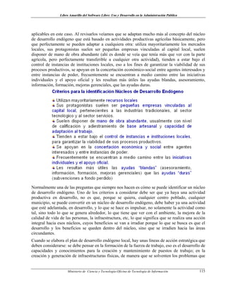 Libro Amarillo del Software Libre: Uso y Desarrollo en la Administración Pública
aplicables en este caso. Al revisarlos veíamos que se adaptan mucho más al concepto del núcleo
de desarrollo endógeno que está basado en actividades productivas agrícolas básicamente, pero
que perfectamente se pueden adaptar a cualquiera otra: utiliza mayoritariamente los mercados
locales, sus protagonistas suelen ser pequeñas empresas vinculadas al capital local, suelen
disponer de mano de obra abundante (ahí es donde se veía que tenía más que ver con la parte
agrícola, pero perfectamente transferible a cualquier otra actividad), tienden a estar bajo el
control de instancias de instituciones locales, eso a los fines de garantizar la viabilidad de sus
procesos productivos, se apoyan en la concertación económico-social entre agentes interesados y
entre instancias de poder, frecuentemente se encuentran a medio camino entre las iniciativas
individuales y el apoyo oficial y les resultan más útiles las ayudas blandas, asesoramiento,
información, formación, mejoras gerenciales, que las ayudas duras.
Normalmente una de las preguntas que siempre nos hacen es cómo se puede identificar un núcleo
de desarrollo endógeno. Uno de los criterios a considerar debe ser que ya haya una actividad
productiva en desarrollo, no es que, porque se quiera, cualquier centro poblado, cualquier
municipio, se puede convertir en un núcleo de desarrollo endógeno, debe haber ya una actividad
que esté adelantada, en desarrollo, y lo que se hace es impulsar, no solamente la actividad como
tal, sino todo lo que se genera alrededor, lo que tiene que ver con el ambiente, la mejora de la
calidad de vida de las personas, la infraestructura, etc, lo que significa que se realiza una acción
integral hacia esos núcleos, cuyos beneficios se van a irradiar porque lo que se busca es que el
desarrollo y los beneficios se queden dentro del núcleo, sino que se irradien hacia las áreas
circundantes.
Cuando se elabora el plan de desarrollo endógeno local, hay unas líneas de acción estratégica que
deben considerarse: se debe pensar en la formación de la fuerza de trabajo, eso es el desarrollo de
capacidades y conocimientos para la creación y mantenimiento de puestos de trabajo; en la
creación y generación de infraestructuras físicas, de manera que se solventen los problemas que
Ministerio de Ciencia y Tecnología-Oficina de Tecnología de Información 115
 