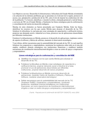 Libro Amarillo del Software Libre: Uso y Desarrollo en la Administración Pública
Los Objetivos son tres: Desarrollar la Infoestructura e Infocultura del Estado Mérida orientándola
a la solución de los distintos problemas que se presentan en el devenir de la región; promover el
acceso, uso, apropiación y producción de las TIC, ante el reto de mejorar las condiciones de vida
de la población. Y el tercero, identificar y vincular la oferta y demanda potencial y real de bienes,
y servicios de TIC en el Estado Mérida, y finalmente las líneas estratégicas para la conformación
y consolidación del núcleo de desarrollo endógeno.
Muchas de estos elementos ya fueron presentados por Fundacite Mérida. Entre las líneas,
identificar los recursos con los que cuenta Mérida para alcanzar el desarrollo de las TIC,
fortalecer la infocultura, lo cual pasa por crear estrategias de capacitación y calificación técnica,
propiciar una demanda social e industrial en el área, promover uso de aplicaciones desarrolladas
por diferentes instituciones.
Fortalecer la infraestructura en Mérida, promover el desarrollo de aplicaciones, implantar centros
de soporte al software y fabrica de software, mantener el observatorio tecnológico.
Y por último, definir mecanismos para la sustentabilidad del mercado de las TIC, lo cual significa
fortalecer las cooperativas y emprendedores, monitorear las tendencias sobre todo en el caso del
empleo, establecer alianzas estratégicas con instituciones financieras y establecer también
mecanismos de coordinación interinstitucional dirigidos a crear un centro de apoyo a empresarios
y emprendedores.
Ministerio de Ciencia y Tecnología-Oficina de Tecnología de Información 119
 