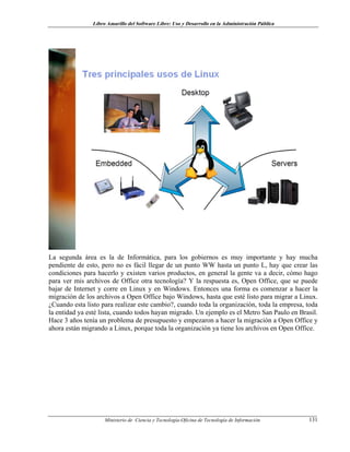 Libro Amarillo del Software Libre: Uso y Desarrollo en la Administración Pública
La segunda área es la de Informática, para los gobiernos es muy importante y hay mucha
pendiente de esto, pero no es fácil llegar de un punto WW hasta un punto L, hay que crear las
condiciones para hacerlo y existen varios productos, en general la gente va a decir, cómo hago
para ver mis archivos de Office otra tecnología? Y la respuesta es, Open Office, que se puede
bajar de Internet y corre en Linux y en Windows. Entonces una forma es comenzar a hacer la
migración de los archivos a Open Office bajo Windows, hasta que esté listo para migrar a Linux.
¿Cuando esta listo para realizar este cambio?, cuando toda la organización, toda la empresa, toda
la entidad ya esté lista, cuando todos hayan migrado. Un ejemplo es el Metro San Paulo en Brasil.
Hace 3 años tenía un problema de presupuesto y empezaron a hacer la migración a Open Office y
ahora están migrando a Linux, porque toda la organización ya tiene los archivos en Open Office.
Ministerio de Ciencia y Tecnología-Oficina de Tecnología de Información 131
 