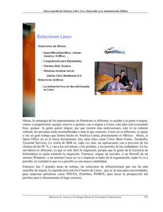 Libro Amarillo del Software Libre: Uso y Desarrollo en la Administración Pública
Ahora, la estrategia de los representantes de Hardware es diferente, es ayudar a la gente a migrar,
vamos a proporcionar equipos nuevos a quienes van a migrar a Linux, está idea está avanzando
bien, porque la gente quiere migrar, por que existen más motivaciones, este es un entorno
cultural, las personas están acostumbradas a usar lo que conocen, Linux no es diferente, es igual,
y ese un gran trabajo que hemos hecho en América Latina, precisamente en México. Ahora, el
Open Office no es la única herramienta, hay otras tales como Citrix Meta Frame, Tarantella,
Terminal Services, La visión de IBM es: cada vez más, las aplicaciones van a provenir de los
clientes de las PC´S, y van a los servidores, a los portales, a los portales de los ciudadanos. En los
servidores es diferente, ya que es más fácil la migración, porque que la gente de la Gerencia de
Informática es quién controla la migración. Entonces, migrar un servidor, ó un firewall de un
entorno Windows a un entorno Linux no va a impactar a nadie de la organización, nadie lo va a
percibir, en realidad lo que va a percibir es una mayor estabilidad.
Entonces hay 5 grandes áreas de trabajo, las soluciones de infraestructura que son las más
sencillas de migrar, la segunda área son los Clusters de Linux, que es un área para universidades,
para empresas petroleras como PDVSA, Petrobras, PEMEX, para hacer la prospección del
petróleo para ir directamente al lugar correcto.
Ministerio de Ciencia y Tecnología-Oficina de Tecnología de Información 132
 