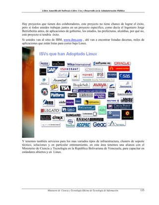 Libro Amarillo del Software Libre: Uso y Desarrollo en la Administración Pública
Hay proyectos que tienen dos colaboradores, este proyecto no tiene chance de lograr el éxito,
pero si todos ustedes trabajan juntos en un proyecto especifico, como decía el Ingeniero Jorge
Berrizbeitia antes, de aplicaciones de gobierno, los estados, las prefecturas, alcaldías, por qué no,
este proyecto si tendría éxito.
Si ustedes van al sitio de IBM, www.ibm.com , ahí van a encontrar listadas decenas, miles de
aplicaciones que están listas para correr bajo Linux.
Y tenemos también servicios para los mas variados tipos de infraestructura, clusters de soporte
técnico, soluciones y en particular entrenamiento, en esta área tenemos una alianza con el
Ministerio de Ciencia y Tecnología en la República Bolivariana de Venezuela, para capacitar en
estándares abiertos y en Linux.
Ministerio de Ciencia y Tecnología-Oficina de Tecnología de Información 135
 