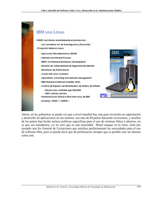 Libro Amarillo del Software Libre: Uso y Desarrollo en la Administración Pública
Ahora, en los gobiernos se puede ver que a nivel mundial hay una gran inversión en capacitación
y desarrollo de aplicaciones en ese entorno, son más de 80 países haciendo inversiones, y muchos
de los países han hecho incluso políticas específicas para el uso de sistemas libres ó abiertos, no
es que sea mandatorio, yo no creo que es una necesidad. Brasil aunque no lo tiene, tiene por
ejemplo una ley General de Licitaciones que satisface perfectamente las necesidades para el uso
de software libre, pero se puede decir que da preferencias siempre que es posible usar un entorno
como este.
Ministerio de Ciencia y Tecnología-Oficina de Tecnología de Información 139
 