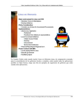 Libro Amarillo del Software Libre: Uso y Desarrollo en la Administración Pública
En Estados Unidos están usando mucho Linux en diferentes áreas, de computación avanzada,
para la consolidación de los gobiernos locales y estadales, están usando todas las aplicaciones
posibles en Open Source, tengo una lista de ejemplos de organismos de gobierno que están
usando estas aplicaciones.
Ministerio de Ciencia y Tecnología-Oficina de Tecnología de Información 144
 