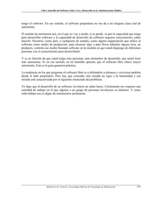 Libro Amarillo del Software Libre: Uso y Desarrollo en la Administración Pública
tengo el software. En ese sentido, el software propietario no me da a mí ninguna clase real de
autonomía.
El sentido de autonomía acá, en el que yo voy a medir, si se puede es por la capacidad que tenga
para desarrollar software y la capacidad de desarrollo de software requiere conocimiento, saber
hacerlo. Nosotros, como país, o cualquiera de ustedes, como alguna organización que utilice el
software como medio de producción, para alcanzar algo o para llevar adelante alguna cosa, un
producto, controla ese medio llamado software en la medida en que usted disponga de diferentes
personas con el conocimiento para desarrollarlo.
Y es en función de que usted tenga mas personas, más elementos de desarrollo, que usted tiene
más autonomía. Es en ese sentido, en mi humilde opinión, que el software libre ofrece mayor
autonomía. Esta es la gran ganancia práctica.
La tendencia en los que pregonan el software libre es a defenderlo a ultranza y viceversa también
desde el lado propietario. Pero hay que conceder otra mirada en rigor a la honestidad y esa
mirada está caracterizada por el siguiente enunciado del problema.
Yo digo que el desarrollo de un software involucra un saber hacer. Ciertamente eso requiere una
cantidad de trabajo en el que alguien o un grupo de personas involucren su intelecto. Y como
todo trabajo eso es digno de remunerarse justamente.
Ministerio de Ciencia y Tecnología-Oficina de Tecnología de Información 153
 