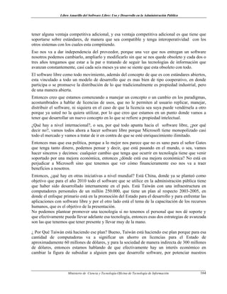 Libro Amarillo del Software Libre: Uso y Desarrollo en la Administración Pública
tener alguna ventaja competitiva adicional, y esa ventaja competitiva adicional es que tiene que
soportarse sobre estándares, de manera que sea compatible y tenga interoperatividad con los
otros sistemas con los cuales esta compitiendo.
Eso nos va a dar independencia del proveedor, porque una vez que nos entregan un software
nosotros podemos cambiarlo, ampliarlo y modificarlo sin que se nos quede obsoleto y cada dos o
tres años tengamos que estar a la par o tratando de seguir las tecnologías de información que
avanzan constantemente, casi cada seis meses ya uno se siente que esta obsoleto con todo.
El software libre como todo movimiento, además del concepto de que es con estándares abiertos,
esta vinculado a todo un modelo de desarrollo que es mas bien de tipo cooperativo, en donde
participa o se promueve la distribución de lo que tradicionalmente es propiedad industrial, pero
de una manera abierta.
Entonces creo que estamos comenzando a manejar un concepto o un cambio en los paradigmas,
acostumbrados a hablar de licencias de usos, que no le permiten al usuario replicar, manejar,
distribuir el software, ni siquiera en el caso de que la licencia sea suya puede vendérsela a otro
porque ya usted no la quiera utilizar, por lo que creo que estamos en un punto donde vamos a
tener que desarrollar un nuevo concepto en lo que se refiere a propiedad intelectual.
¿Qué hay a nivel internacional?, o sea, por qué todo apunta hacia el software libre, ¿por qué
decir no?, vamos todos ahora a hacer software libre porque Microsoft tiene monopolizado casi
todo el mercado y vamos a tratar de ir en contra de que se esté enriquecimiento ilimitado.
Entonces mas que esa política, porque a lo mejor nos parece que no es sano para el señor Gates
que tenga tanto dinero, podemos pensar y decir, que está pasando en el mundo, o sea, vamos
hacer sinceros y decimos: cualquier cambio que tenga que ocurrir en tecnología tiene que venir
soportado por una mejora económica, entonces ¿dónde está esa mejora económica? No está en
perjudicar a Microsoft sino que tenemos que ver cómo financieramente eso nos va a traer
beneficios a nosotros.
Entonces, ¿qué hay en otras iniciativas a nivel mundial? Está China, donde ya se planteó como
objetivo que para el año 2010 todo el software que se utilice en la administración pública tiene
que haber sido desarrollado internamente en el país. Está Taiwán con una infraestructura en
computadores personales de un millón 250.000, que tiene un plan al respecto 2003-2005, en
donde el enfoque primario está en la promoción del Estado para el desarrollo y para enfrentar las
aplicaciones con software libre y por el otro lado está el tema de la capacitación de los recursos
humanos, que es el objetivo de la presentación.
No podemos plantear promover una tecnología si no tenemos el personal que nos dé soporte y
que efectivamente pueda llevar adelante esa tecnología, entonces esas dos estrategias de avanzada
son las que tenemos que tener presente y llevar muy de la mano.
¿ Por Qué Taiwán está haciendo ese plan? Bueno, Taiwán está haciendo ese plan porque para esa
cantidad de computadoras va a significar un ahorro en licencias para el Estado de
aproximadamente 60 millones de dólares, y para la sociedad de manera indirecta de 300 millones
de dólares, entonces estamos hablando de que efectivamente hay un interés económico en
cambiar la figura de subsidiar a alguien para que desarrolle software, por potenciar nuestros
Ministerio de Ciencia y Tecnología-Oficina de Tecnología de Información 164
 