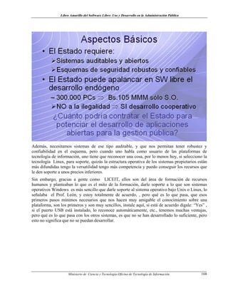 Libro Amarillo del Software Libre: Uso y Desarrollo en la Administración Pública
Además, necesitamos sistemas de ese tipo auditable, y que nos permitan tener robustez y
confiabilidad en el esquema, pero cuando uno habla como usuario de las plataformas de
tecnología de información, uno tiene que reconocer una cosa, por lo menos hoy, si selecciono la
tecnología Linux, para soporte, quizás la estructura operativa de los sistemas propietarios están
más difundidas tengo la versatilidad tengo más competencia y puedo conseguir los recursos que
le den soporte a unos precios inferiores.
Sin embargo, gracias a gente como LICEIT, ellos son del área de formación de recursos
humanos y planteaban lo que es el mito de la formación, darle soporte a lo que son sistemas
operativos Windows es más sencillo que darle soporte al sistema operativo bajo Unix o Linux, lo
señalaba el Prof. León, y estoy totalmente de acuerdo, , pero qué es lo que pasa, que esos
primeros pasos mínimos necesarios que nos hacen muy amigable el conocimiento sobre una
plataforma, son los primeros y son muy sencillos, instale aquí, si está de acuerdo dígale: “Yes” ,
si el puerto USB está instalado, lo reconoce automáticamente, etc., tenemos muchas ventajas,
pero qué es lo que pasa con los otros sistemas, es que no se han desarrollado lo suficiente, pero
esto no significa que no se puedan desarrollar.
Ministerio de Ciencia y Tecnología-Oficina de Tecnología de Información 168
 