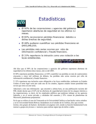Libro Amarillo del Software Libre: Uso y Desarrollo en la Administración Pública
Ahí dice que el 90% de las corporaciones o agencias del gobierno reportaron aberturas de
seguridad en los últimos doce meses, esto es del 2003.
El 80% reportaron perdidas financieras y el 44% cuantificó sus perdidas en más de cuatrocientos
cincuenta y cinco mil millones de dólares, las perdidas más serias ocurren por robo de
información confidencial y fraude financiero.
Y 33% reportaron una inclusión como obligación a las leyes establecidas, realmente en Estados
Unidos el tema legal varia por cada uno de los estados, algunos estados tienen penalidad más
severa que otros en este tema.
Adicional a esto una información que encontré a ultima hora, en una publicación reciente del
FBI, donde decían que el 62% de las aberturas de seguridad provienen de los ataques internos a
las organizaciones, es decir, de los empleados públicos que pudieran trabajar en las agencias
federales y en el sector privado, y alrededor del cuarenta y 55% vienen de plataformas de
Microsoft, plataformas propietarias.
En lo que se refiere al caso de Venezuela en la Universidad Católica se han hecho varios estudios
y en la Universidad Simón Bolívar, basándonos en el estudio de la Católica, dice que existen
treinta y dos grupos de hackers declarados con paginas web, siendo su función fundamental la de
instruir a grupos de jóvenes o instruirse para realizar algún tipo de delito o daño.
Ministerio de Ciencia y Tecnología-Oficina de Tecnología de Información 173
 