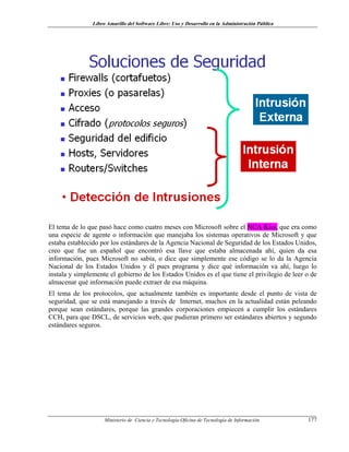 Libro Amarillo del Software Libre: Uso y Desarrollo en la Administración Pública
El tema de lo que pasó hace como cuatro meses con Microsoft sobre el NCA Kiss, que era como
una especie de agente o información que manejaba los sistemas operativos de Microsoft y que
estaba establecido por los estándares de la Agencia Nacional de Seguridad de los Estados Unidos,
creo que fue un español que encontró esa llave que estaba almacenada ahí, quien da esa
información, pues Microsoft no sabía, o dice que simplemente ese código se lo da la Agencia
Nacional de los Estados Unidos y él pues programa y dice qué información va ahí, luego lo
instala y simplemente el gobierno de los Estados Unidos es el que tiene el privilegio de leer o de
almacenar qué información puede extraer de esa máquina.
El tema de los protocolos, que actualmente también es importante desde el punto de vista de
seguridad, que se está manejando a través de Internet, muchos en la actualidad están peleando
porque sean estándares, porque las grandes corporaciones empiecen a cumplir los estándares
CCH, para que DSCL, de servicios web, que pudieran primero ser estándares abiertos y segundo
estándares seguros.
Ministerio de Ciencia y Tecnología-Oficina de Tecnología de Información 177
 