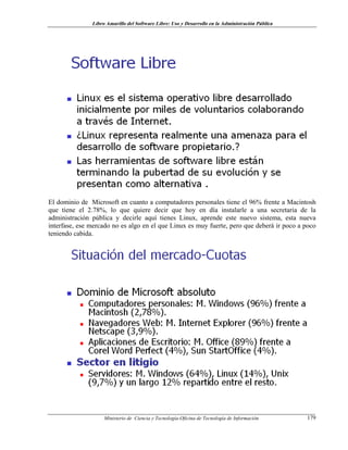 Libro Amarillo del Software Libre: Uso y Desarrollo en la Administración Pública
El dominio de Microsoft en cuanto a computadores personales tiene el 96% frente a Macintosh
que tiene el 2.78%, lo que quiere decir que hoy en día instalarle a una secretaria de la
administración pública y decirle aquí tienes Linux, aprende este nuevo sistema, esta nueva
interfase, ese mercado no es algo en el que Linux es muy fuerte, pero que deberá ir poco a poco
teniendo cabida.
Ministerio de Ciencia y Tecnología-Oficina de Tecnología de Información 179
 