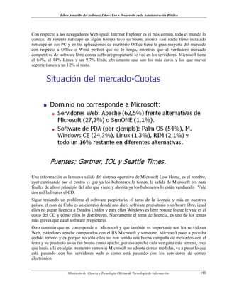 Libro Amarillo del Software Libre: Uso y Desarrollo en la Administración Pública
Con respecto a los navegadores Web igual, Internet Explorer es el más común, todo el mundo lo
conoce, de repente netscape en algún tiempo tuvo su boom, ahorita casi nadie tiene instalado
netscape en sus PC y en las aplicaciones de escritorio Office tiene la gran mayoría del mercado
con respecto a Office o Word perfect que no lo tenga, mientras que el verdadero mercado
competitivo de software libre contra software propietario lo veo en los servidores. Microsoft tiene
el 64%, el 14% Linux y un 9.7% Unix, obviamente que son los más caros y los que mayor
soporte tienen y un 12% al resto.
Una información es la nueva salida del sistema operativo de Microsoft Low Home, es el nombre,
ayer caminando por el centro vi que ya los buhoneros lo tienen, la salida de Microsoft era para
finales de año o principio del año que viene y ahorita ya los buhoneros lo están vendiendo. Vale
dos mil bolívares el CD.
Sigue teniendo un problema el software propietario, el tema de la licencia y más en nuestros
países, el caso de Cuba es un ejemplo donde uno dice, software propietario o software libre, igual
ellos no pagan licencia a Estados Unidos y para ellos Windows es libre porque lo que le vale es el
costo del CD y cómo ellos lo distribuyen. Nuevamente el tema de licencia, es uno de los temas
más graves que da el software propietario.
Otro dominio que no corresponde a Microsoft y que también es importante son los servidores
Web, estándares apache comparados con el IIS Microsoft y someone, Microsoft poco a poco ha
cedido terreno y es porque no sólo ellos no han tenido una buena campaña de mercadeo con el
tema y su producto no es tan bueno como apache, por eso apache cada vez gana más terreno, creo
que hacía allá en algún momento vamos si Microsoft no adopta ciertas medidas, va a pasar lo que
está pasando con los servidores web o como está pasando con los servidores de correo
electrónico.
Ministerio de Ciencia y Tecnología-Oficina de Tecnología de Información 180
 