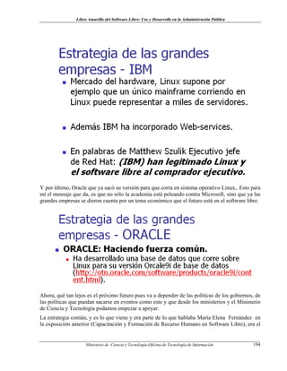 Libro Amarillo del Software Libre: Uso y Desarrollo en la Administración Pública
Y por último, Oracle que ya sacó su versión para que corra en sistema operativo Linux,. Esto para
mí el mensaje que da, es que no sólo la academia está peleando contra Microsoft, sino que ya las
grandes empresas se dieron cuenta por un tema económico que el futuro está en el software libre.
Ahora, qué tan lejos es el próximo futuro pues va a depender de las políticas de los gobiernos, de
las políticas que puedan sacarse en eventos como este y que desde los ministerios y el Ministerio
de Ciencia y Tecnología podamos empezar a apoyar.
La estrategia común, y es lo que viene y era parte de lo que hablaba María Elena Fernández en
la exposición anterior (Capacitación y Formación de Recurso Humano en Software Libre), era el
Ministerio de Ciencia y Tecnología-Oficina de Tecnología de Información 184
 