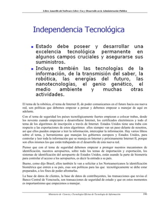Libro Amarillo del Software Libre: Uso y Desarrollo en la Administración Pública
El tema de la robótica, el tema de Internet II, de poder comunicarnos en el futuro hacia esa nueva
red, son políticas que debemos empezar a pensar y debemos empezar a manejar de aquí en
adelante.
Con el tema de seguridad los países tecnológicamente fuertes empiezan a colocar trabas, desde
los noventa cuando empezaron a desarrollarse Internet, los certificados electrónicos y todo el
tema de los algoritmos de inscripción a través de Internet. Estados Unidos tiene una traba con
respecto a las exportaciones de estos algoritmos ellos siempre van un paso delante de nosotros,
así que ellos pueden empezar a leer la información, interceptar la información. Hay varios libros
sobre el tema, y herramientas que manejan los gobiernos europeos y Estados Unidos, para
controlar y leer toda la información que se maneja en Internet y próximamente Internet II, porque
son ellos mismos los que están trabajando en el desarrollo de esta nueva red.
Pienso que con el tema de seguridad debemos empezar a proteger nuestros mecanismos de
identificación, nuestros aeropuertos, sobre todo los temas de importación y exportación, los
sistemas de identificación del aeropuerto de Estados Unidos, están usando la parte de biometría
para controlar el acceso a los aeropuertos, es decir la entrada a su país.
Bueno, como dijo Brasil, ellos también le van a solicitar a los Norteamericanos la identificación
biométrica que entren a su país, esas son políticas para las que tecnológicamente se debe estar
preparados, a los fines de poder afrontarlas.
La base de datos de clientes, la base de datos de contribuyentes, las transacciones que revisa el
Banco Central de Venezuela, son transacciones de seguridad de estado y que en estos momentos
es importantísimo que empecemos a manejar.
Ministerio de Ciencia y Tecnología-Oficina de Tecnología de Información 186
 