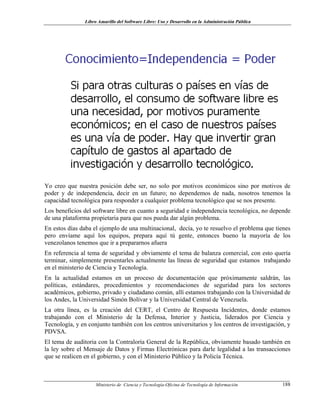 Libro Amarillo del Software Libre: Uso y Desarrollo en la Administración Pública
Yo creo que nuestra posición debe ser, no solo por motivos económicos sino por motivos de
poder y de independencia, decir en un futuro; no dependemos de nada, nosotros tenemos la
capacidad tecnológica para responder a cualquier problema tecnológico que se nos presente.
Los beneficios del software libre en cuanto a seguridad e independencia tecnológica, no depende
de una plataforma propietaria para que nos pueda dar algún problema.
En estos días daba el ejemplo de una multinacional, decía, yo te resuelvo el problema que tienes
pero envíame aquí los equipos, prepara aquí tú gente, entonces bueno la mayoría de los
venezolanos tenemos que ir a prepararnos afuera
En referencia al tema de seguridad y obviamente el tema de balanza comercial, con esto quería
terminar, simplemente presentarles actualmente las líneas de seguridad que estamos trabajando
en el ministerio de Ciencia y Tecnología.
En la actualidad estamos en un proceso de documentación que próximamente saldrán, las
políticas, estándares, procedimientos y recomendaciones de seguridad para los sectores
académicos, gobierno, privado y ciudadano común, allí estamos trabajando con la Universidad de
los Andes, la Universidad Simón Bolívar y la Universidad Central de Venezuela.
La otra línea, es la creación del CERT, el Centro de Respuesta Incidentes, donde estamos
trabajando con el Ministerio de la Defensa, Interior y Justicia, liderados por Ciencia y
Tecnología, y en conjunto también con los centros universitarios y los centros de investigación, y
PDVSA.
El tema de auditoria con la Contraloría General de la República, obviamente basado también en
la ley sobre el Mensaje de Datos y Firmas Electrónicas para darle legalidad a las transacciones
que se realicen en el gobierno, y con el Ministerio Público y la Policía Técnica.
Ministerio de Ciencia y Tecnología-Oficina de Tecnología de Información 188
 