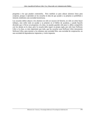Libro Amarillo del Software Libre: Uso y Desarrollo en la Administración Pública
preguntas a los que pueden contestarlas. Pero también es para educar alumnos listos para
cooperar, porque si aprenden en las escuelas la idea de que ayudar a su prójimo es prohibido e
inmoral, tendremos una sociedad monstruosa.
Las escuelas deben educar a los alumnos no sólo en sucesos de historia, no sólo en cómo hacer
trabajos, sino sobre todo en ayudar a su prójimo en el hábito de ayudarse, y puede hacerlo
diciendo que si llevas un programa a la clase, no puedes guardar sólo para ti, debes compartirlo
con los demás en la clase, pero la escuela debe seguir su propia regla, por sólo traer Software
Libre a la clase, es más importante que todo, que las escuelas usen Software Libre únicamente
Software Libre, para mostrar a los alumnos una sociedad libre, una sociedad de cooperación, no
una sociedad de dependencias impuestas y visión impuesta.
Ministerio de Ciencia y Tecnología-Oficina de Tecnología de Información 195
 